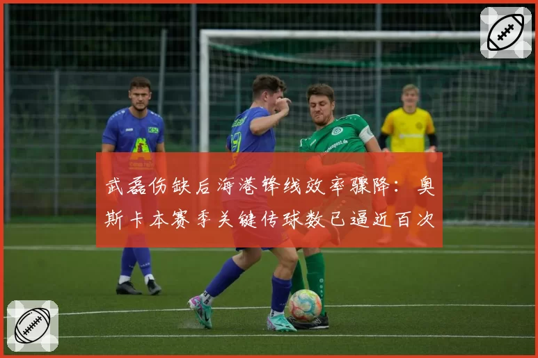 武磊伤缺后海港锋线效率骤降:奥斯卡本赛季关键传球数已逼近百次大关