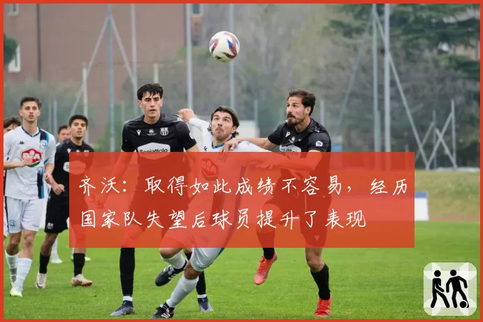 齐沃：取得如此成绩不容易，经历国家队失望后球员提升了表现