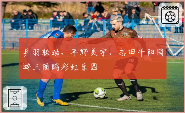 乒羽联动，平野美宇、志田千阳同游三丽鸥彩虹乐园