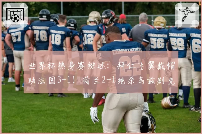 世界杯热身赛综述:拜仁飞翼戴帽助法国3-1!荷兰2-1绝杀乌兹别克