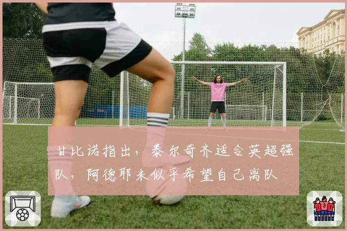 甘比诺指出，泰尔奇齐适合英超强队，阿德耶米似乎希望自己离队