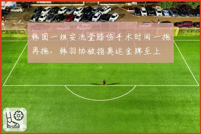 韩国一姐安洗莹膝伤手术时间一拖再拖，韩羽协被指奥运金牌至上