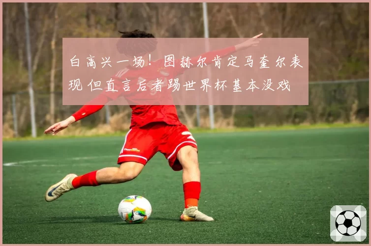白高兴一场！图赫尔肯定马奎尔表现 但直言后者踢世界杯基本没戏