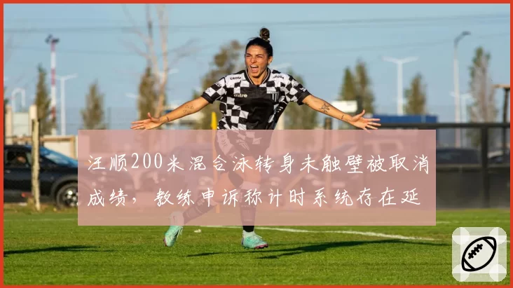 汪顺200米混合泳转身未触壁被取消成绩，教练申诉称计时系统存在延迟