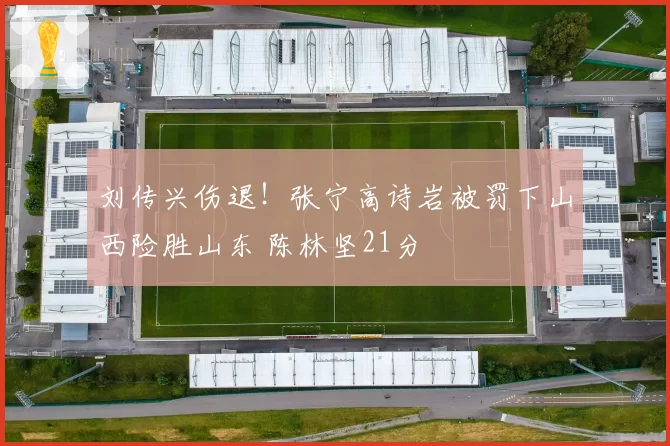 刘传兴伤退！张宁高诗岩被罚下山西险胜山东 陈林坚21分