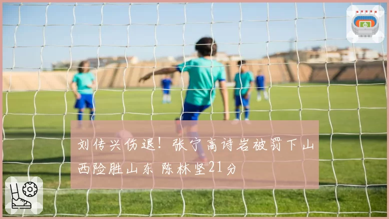 刘传兴伤退！张宁高诗岩被罚下山西险胜山东 陈林坚21分