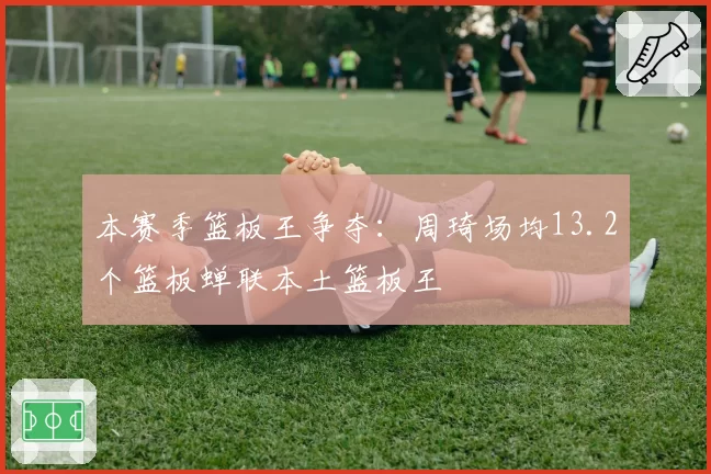 本赛季篮板王争夺:周琦场均13.2个篮板蝉联本土篮板王