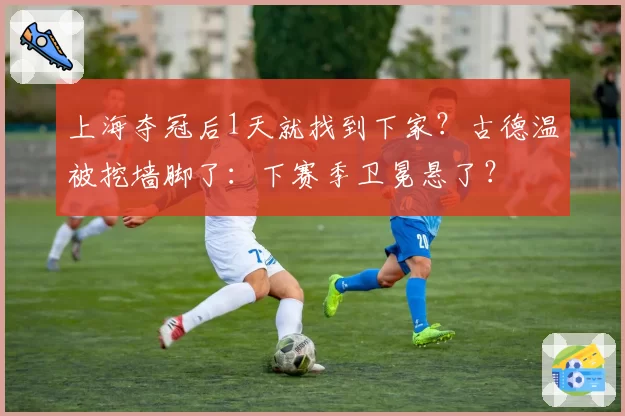 上海夺冠后1天就找到下家?古德温被挖墙脚了:下赛季卫冕悬了?