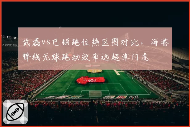 武磊vs巴顿跑位热区图对比，海港锋线无球跑动效率远超津门虎
