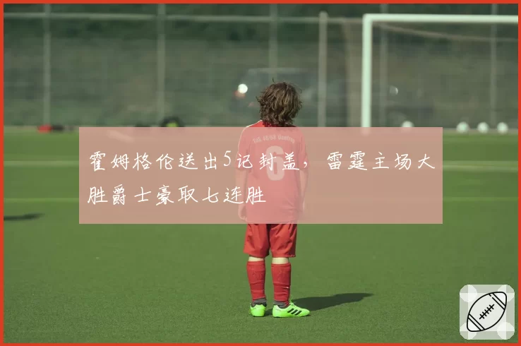 霍姆格伦送出5记封盖,雷霆主场大胜爵士豪取七连胜