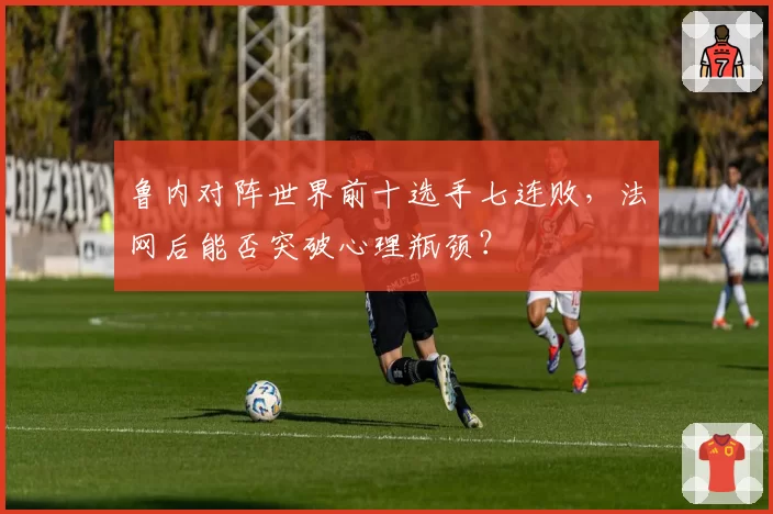 鲁内对阵世界前十选手七连败，法网后能否突破心理瓶颈？