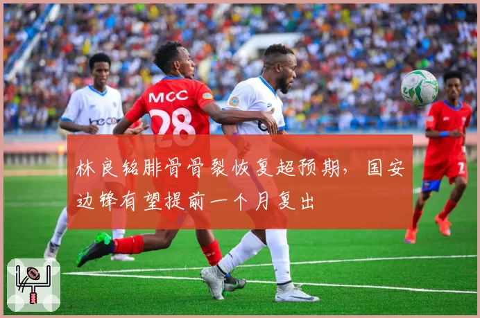 林良铭腓骨骨裂恢复超预期，国安边锋有望提前一个月复出
