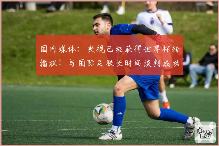 国内媒体：央视已经获得世界杯转播权！与国际足联长时间谈判成功