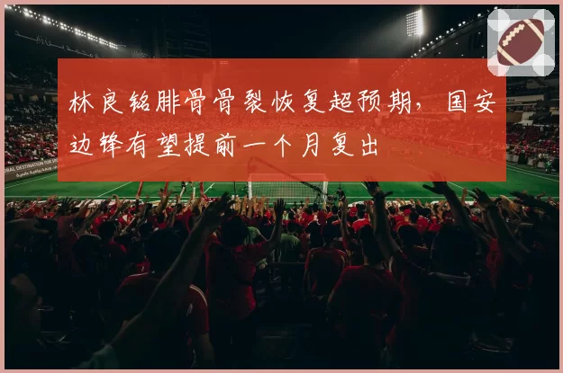 林良铭腓骨骨裂恢复超预期，国安边锋有望提前一个月复出