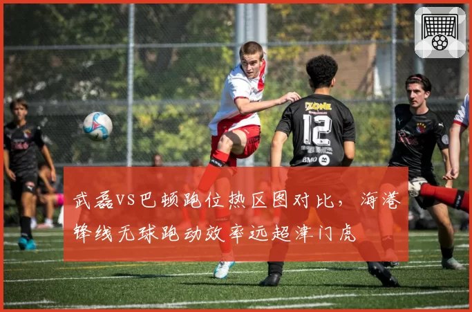 武磊vs巴顿跑位热区图对比，海港锋线无球跑动效率远超津门虎
