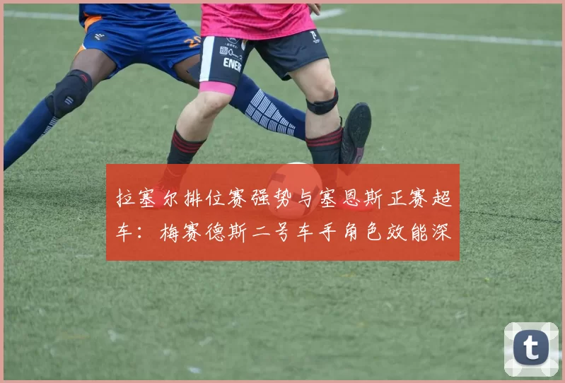 拉塞尔排位赛强势与塞恩斯正赛超车：梅赛德斯二号车手角色效能深度解析