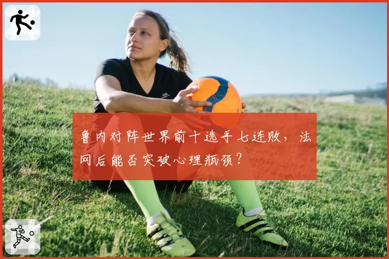 鲁内对阵世界前十选手七连败，法网后能否突破心理瓶颈？