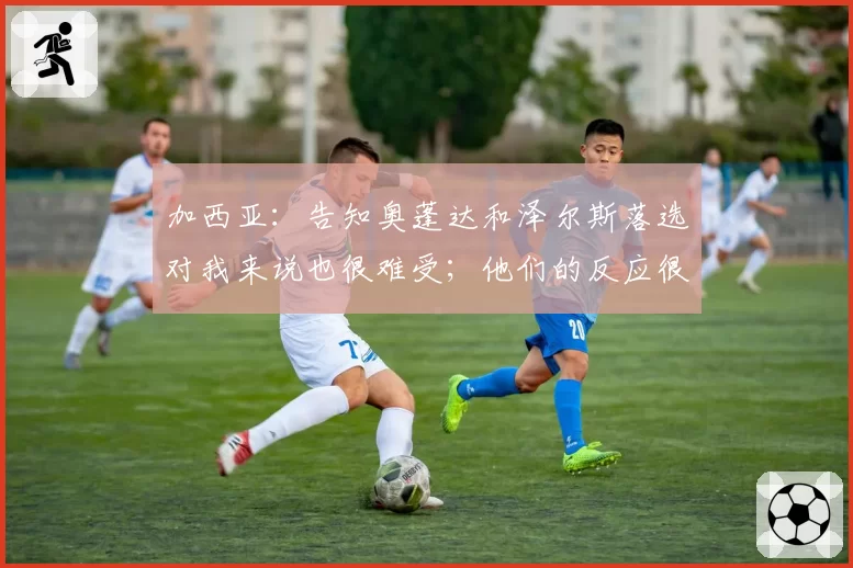 加西亚：告知奥蓬达和泽尔斯落选对我来说也很难受；他们的反应很体面