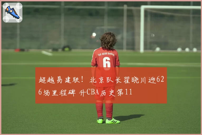 超越易建联!北京队长翟晓川迎626场里程碑 升CBA历史第11