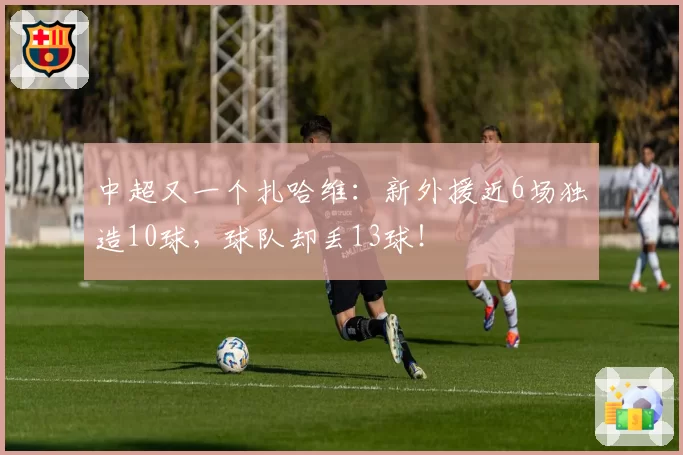 中超又一个扎哈维：新外援近6场独造10球，球队却丢13球！