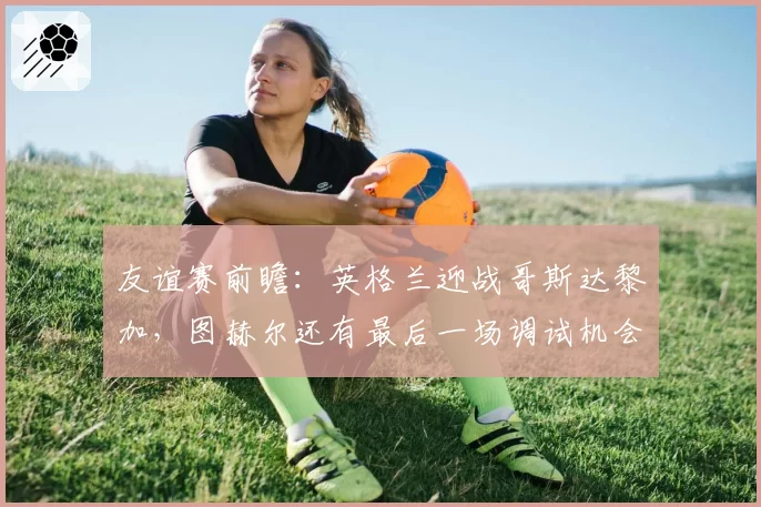 友谊赛前瞻:英格兰迎战哥斯达黎加,图赫尔还有最后一场调试机会