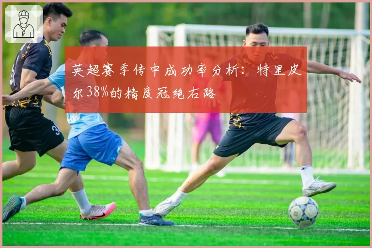 英超赛季传中成功率分析：特里皮尔38%的精度冠绝右路