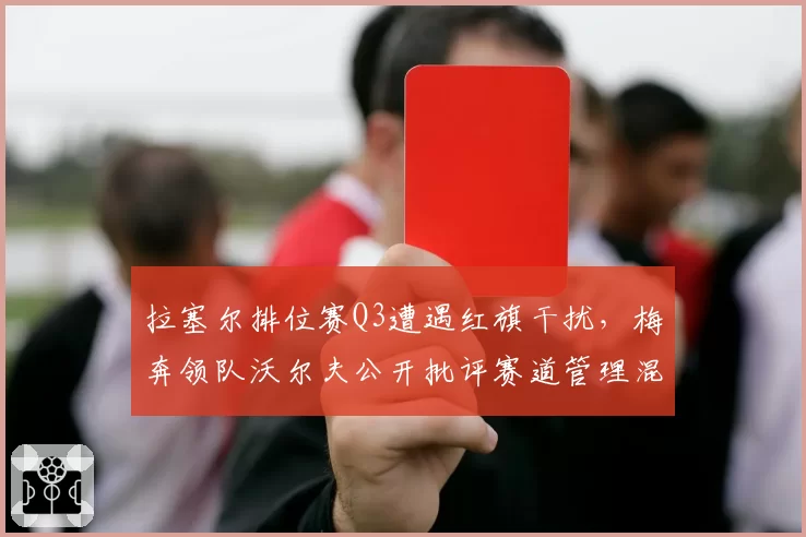 拉塞尔排位赛Q3遭遇红旗干扰，梅奔领队沃尔夫公开批评赛道管理混乱