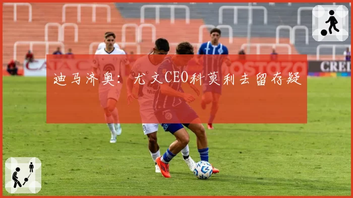迪马济奥:尤文CEO科莫利去留存疑