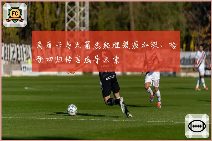 乌度卡与火箭总经理裂痕加深,哈登回归传言成导火索