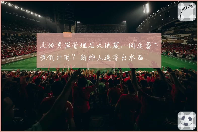 北控男篮管理层大地震，闵鹿蕾下课倒计时？新帅人选浮出水面
