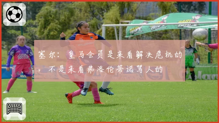 塞尔:皇马会员是来看解决危机的,不是来看弗洛伦蒂诺骂人的