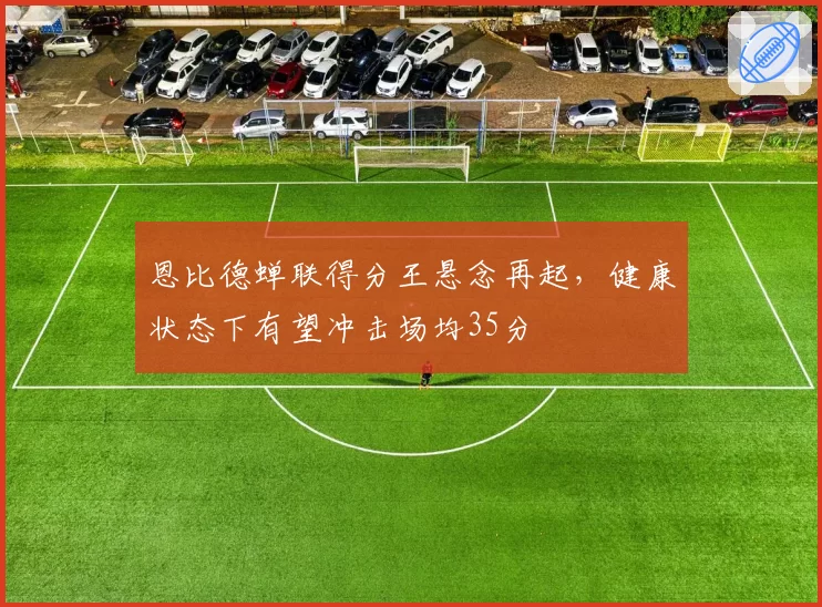 恩比德蝉联得分王悬念再起，健康状态下有望冲击场均35分