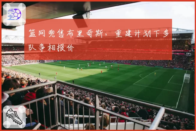 篮网兜售布里奇斯，重建计划下多队争相报价