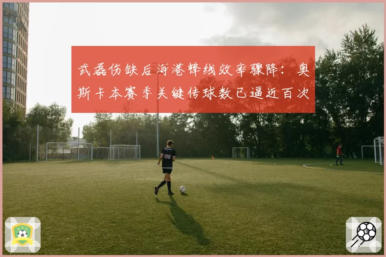 武磊伤缺后海港锋线效率骤降:奥斯卡本赛季关键传球数已逼近百次大关