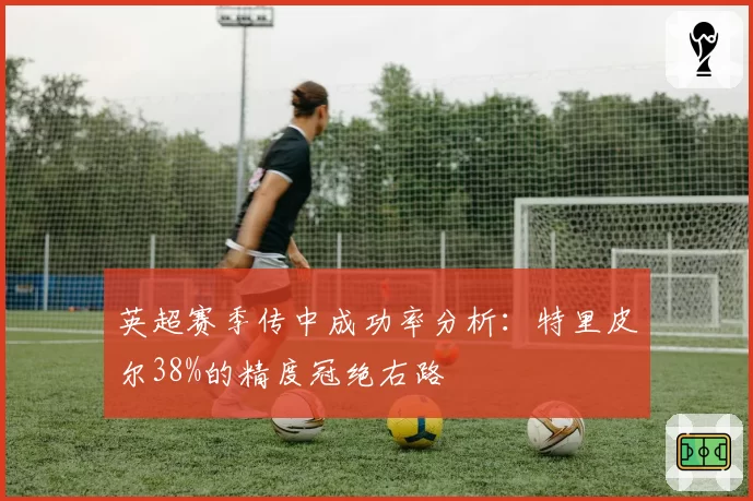 英超赛季传中成功率分析:特里皮尔38%的精度冠绝右路
