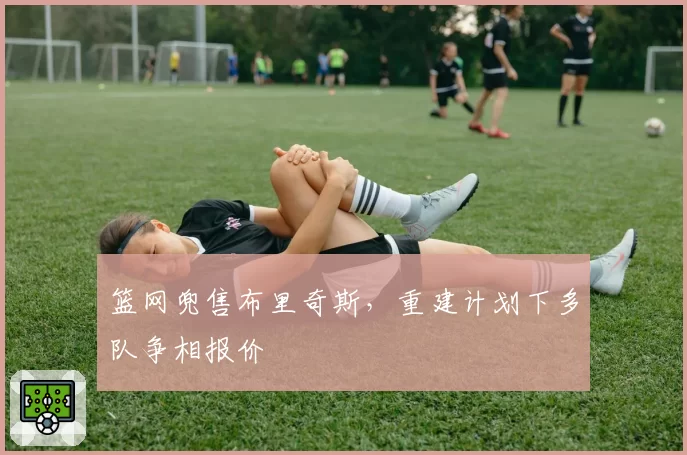 篮网兜售布里奇斯，重建计划下多队争相报价