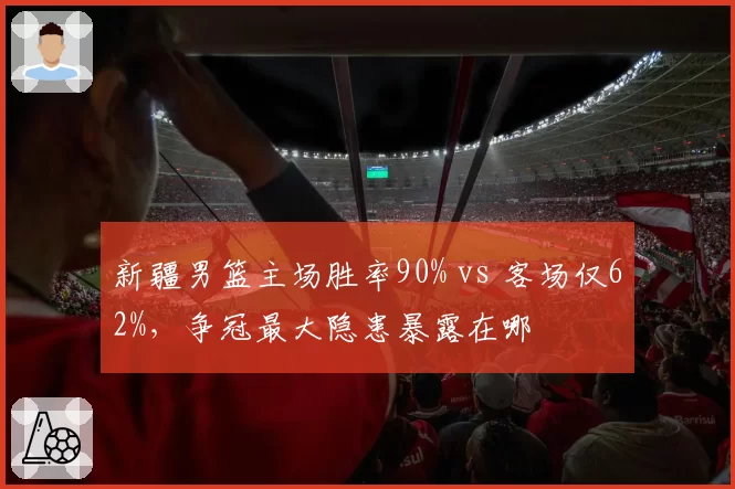 新疆男篮主场胜率90% vs 客场仅62%，争冠最大隐患暴露在哪