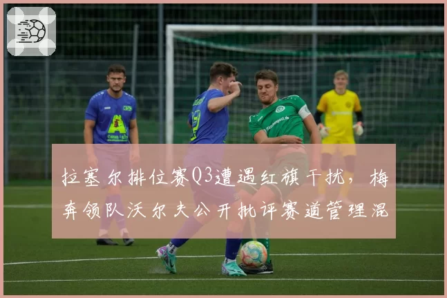拉塞尔排位赛Q3遭遇红旗干扰，梅奔领队沃尔夫公开批评赛道管理混乱